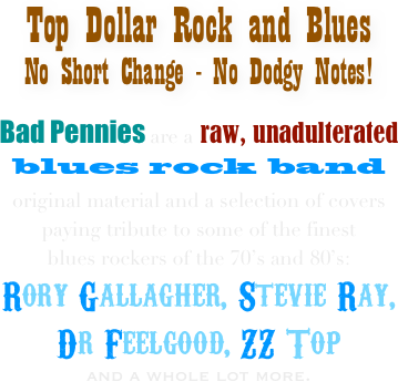 Top Dollar Rock and Blues
No Short Change - No Dodgy Notes!

Bad Pennies are a raw, unadulterated
blues rock band 
original material and a selection of covers 
paying tribute to some of the finest 
blues rockers of the 70’s and 80’s: 
Rory Gallagher, Stevie Ray, 
Dr Feelgood, ZZ Top 
and a whole lot more.